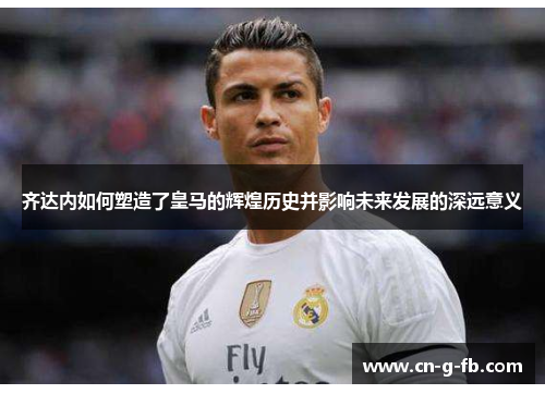 齐达内如何塑造了皇马的辉煌历史并影响未来发展的深远意义