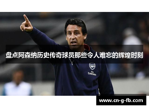 盘点阿森纳历史传奇球员那些令人难忘的辉煌时刻