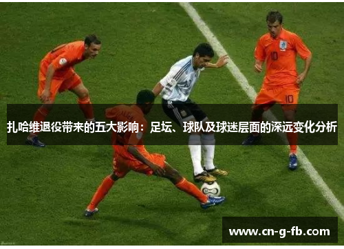 扎哈维退役带来的五大影响：足坛、球队及球迷层面的深远变化分析