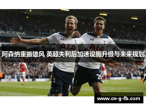 阿森纳重振雄风 英超失利后加速设施升级与未来规划