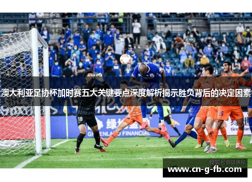 澳大利亚足协杯加时赛五大关键要点深度解析揭示胜负背后的决定因素