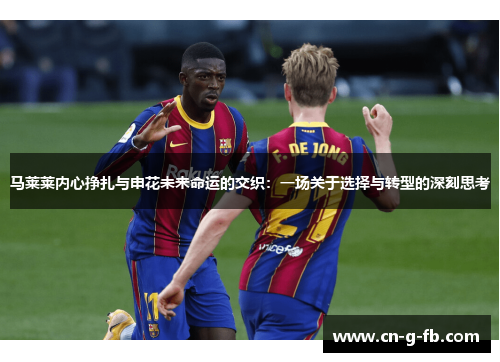 马莱莱内心挣扎与申花未来命运的交织：一场关于选择与转型的深刻思考