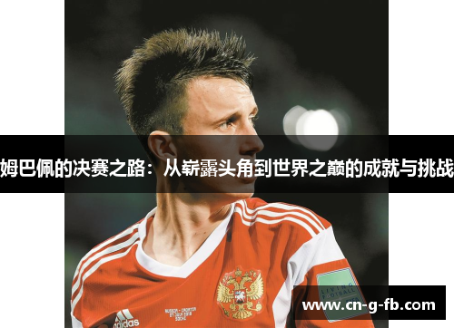 姆巴佩的决赛之路：从崭露头角到世界之巅的成就与挑战