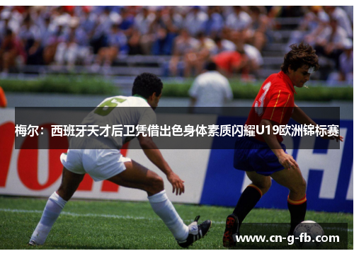 梅尔:西班牙天才后卫凭借出色身体素质闪耀U19欧洲锦标赛 梅尔:西班牙天才后卫凭借出色身体素质闪耀U19欧洲锦标赛