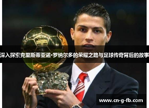 深入探索克里斯蒂亚诺·罗纳尔多的荣耀之路与足球传奇背后的故事