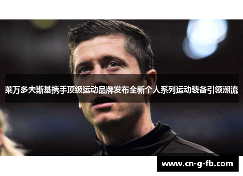 莱万多夫斯基携手顶级运动品牌发布全新个人系列运动装备引领潮流