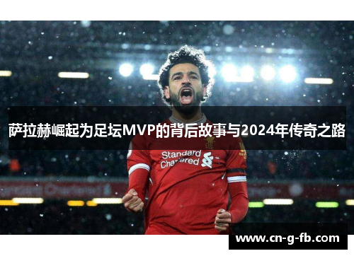 萨拉赫崛起为足坛MVP的背后故事与2024年传奇之路