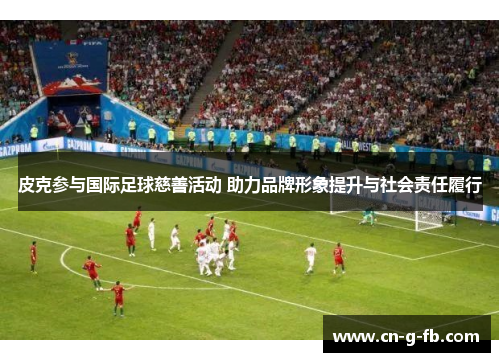 皮克参与国际足球慈善活动 助力品牌形象提升与社会责任履行
