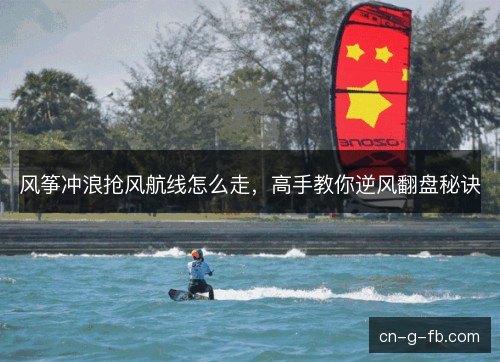 风筝冲浪抢风航线怎么走，高手教你逆风翻盘秘诀